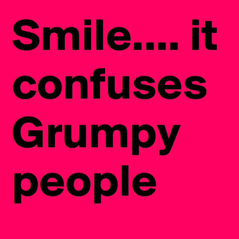 Smile.... it confuses Grumpy people