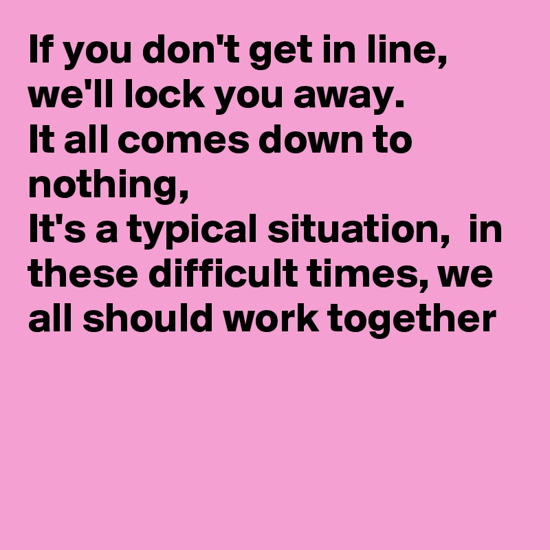 If you don't get in line, we'll lock you away.
It all comes down to nothing,
It's a typical situation,  in these difficult times, we all should work together 


