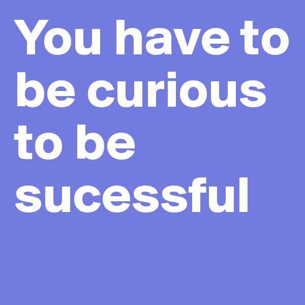 You have to be curious to be sucessful
