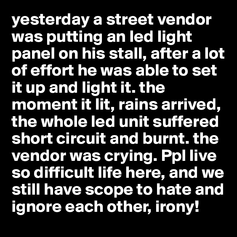 yesterday a street vendor was putting an led light panel on his stall, after a lot of effort he was able to set it up and light it. the moment it lit, rains arrived, the whole led unit suffered short circuit and burnt. the vendor was crying. Ppl live so difficult life here, and we still have scope to hate and ignore each other, irony!