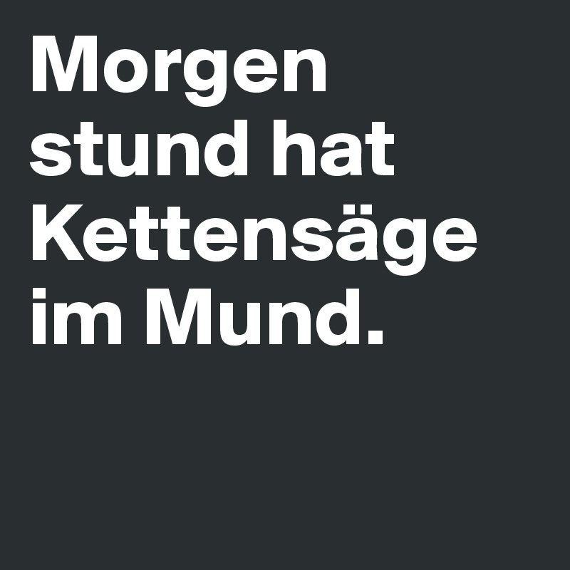 Morgen stund hat Kettensäge im Mund.

