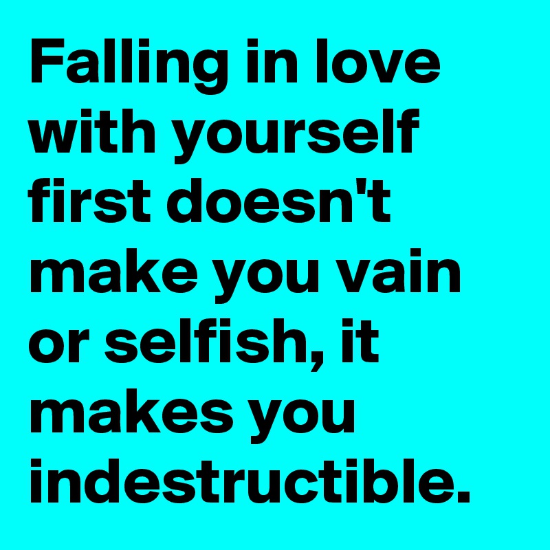 Falling in love with yourself first doesn't make you vain or selfish, it makes you indestructible.