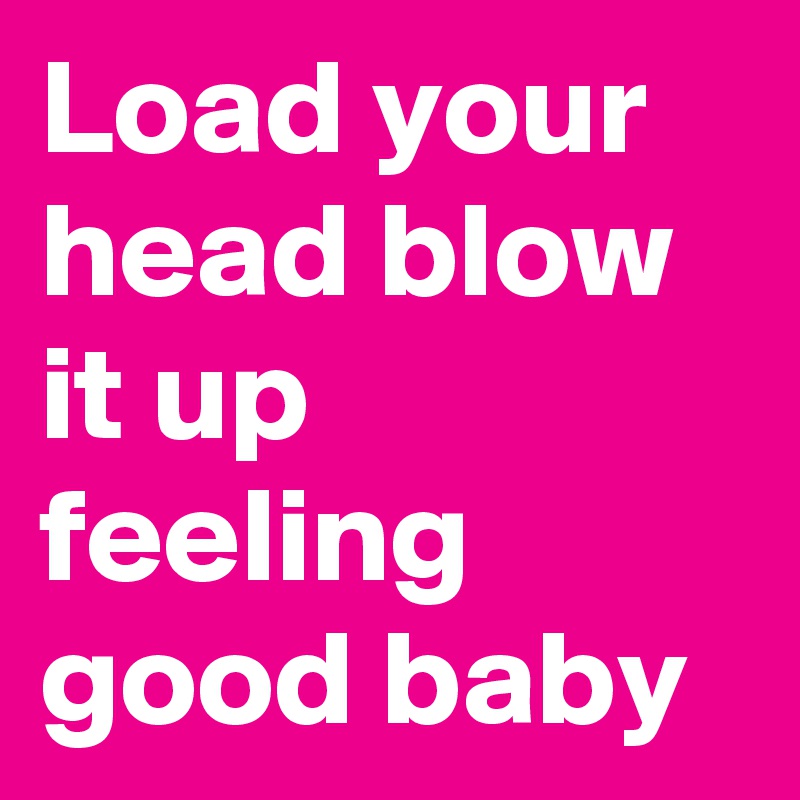 Load your head blow it up feeling good baby