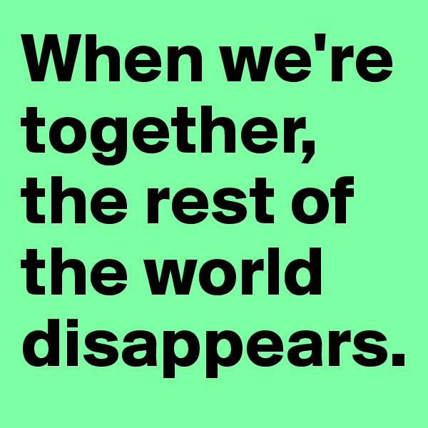 When we're together, 
the rest of the world disappears.
