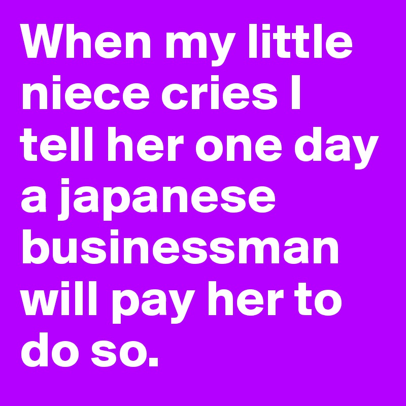 When my little niece cries I tell her one day a japanese businessman will pay her to do so.