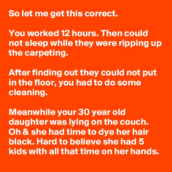 So let me get this correct.

You worked 12 hours. Then could not sleep while they were ripping up the carpeting.

After finding out they could not put in the floor, you had to do some cleaning.

Meanwhile your 30 year old daughter was lying on the couch. Oh & she had time to dye her hair black. Hard to believe she had 5 kids with all that time on her hands.
