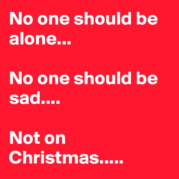 No one should be
alone...

No one should be
sad....

Not on Christmas.....