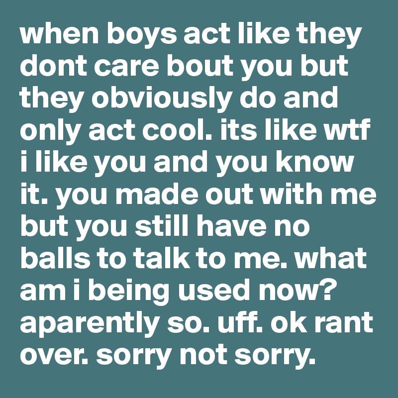 when boys act like they dont care bout you but they obviously do and only act cool. its like wtf i like you and you know it. you made out with me but you still have no balls to talk to me. what am i being used now? aparently so. uff. ok rant over. sorry not sorry. 