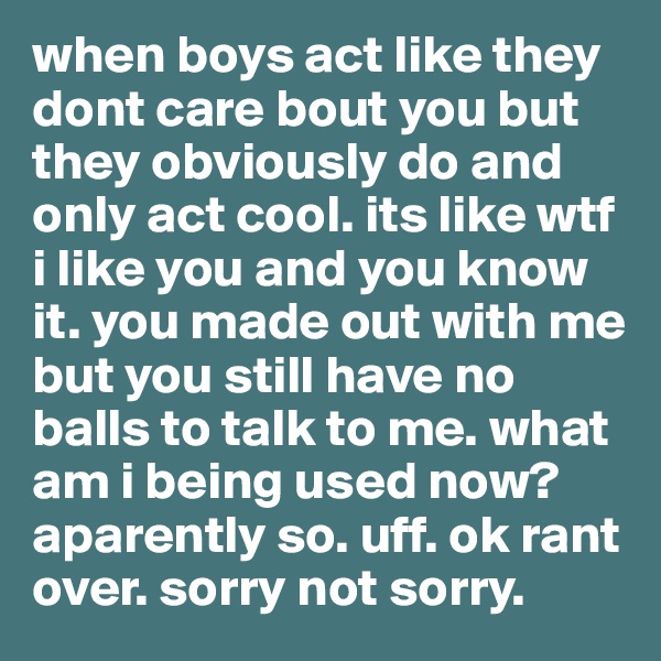 when boys act like they dont care bout you but they obviously do and only act cool. its like wtf i like you and you know it. you made out with me but you still have no balls to talk to me. what am i being used now? aparently so. uff. ok rant over. sorry not sorry. 