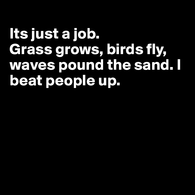 
Its just a job. 
Grass grows, birds fly, waves pound the sand. I beat people up.





