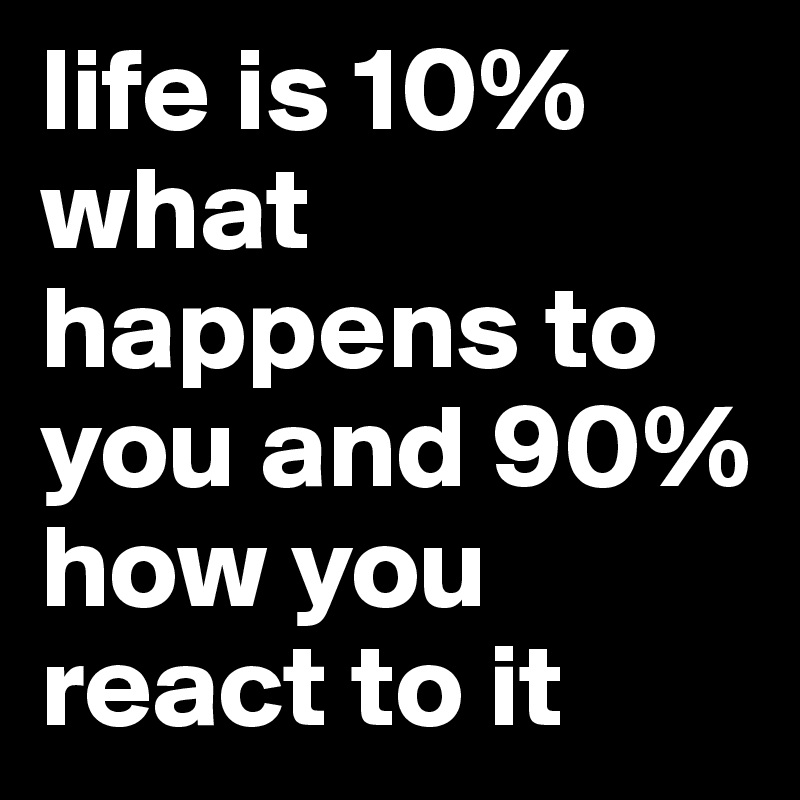 life is 10% what happens to you and 90% how you react to it