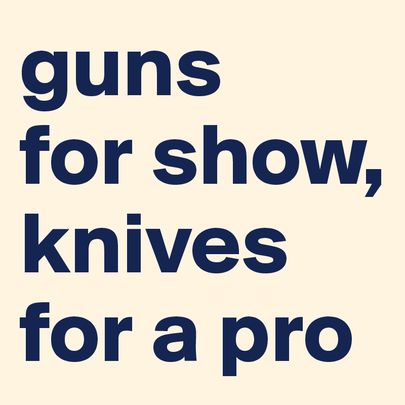 guns 
for show, knives for a pro