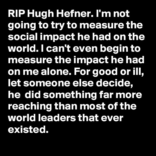 RIP Hugh Hefner. I'm not going to try to measure the social impact he had on the world. I can't even begin to measure the impact he had on me alone. For good or ill, let someone else decide, he  did something far more reaching than most of the world leaders that ever existed. 