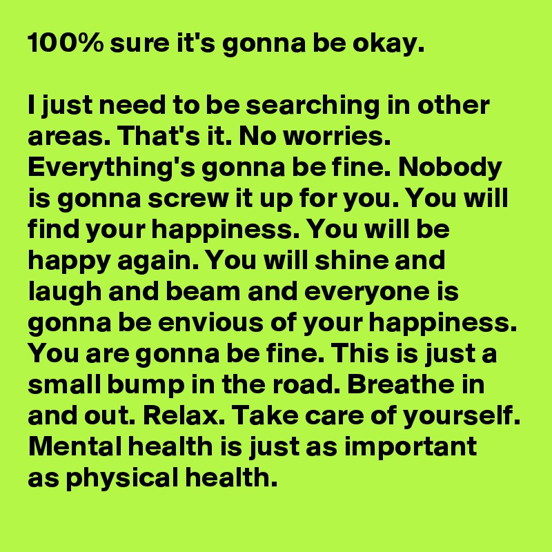100% sure it's gonna be okay.

I just need to be searching in other areas. That's it. No worries. Everything's gonna be fine. Nobody is gonna screw it up for you. You will find your happiness. You will be happy again. You will shine and laugh and beam and everyone is gonna be envious of your happiness. You are gonna be fine. This is just a small bump in the road. Breathe in and out. Relax. Take care of yourself. Mental health is just as important as physical health.