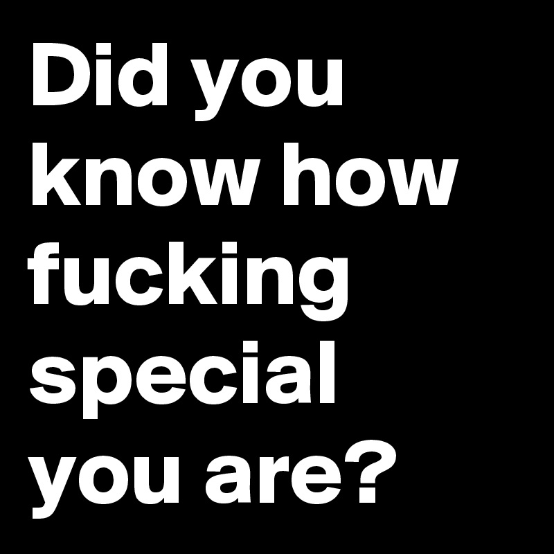 Did you know how fucking special you are?