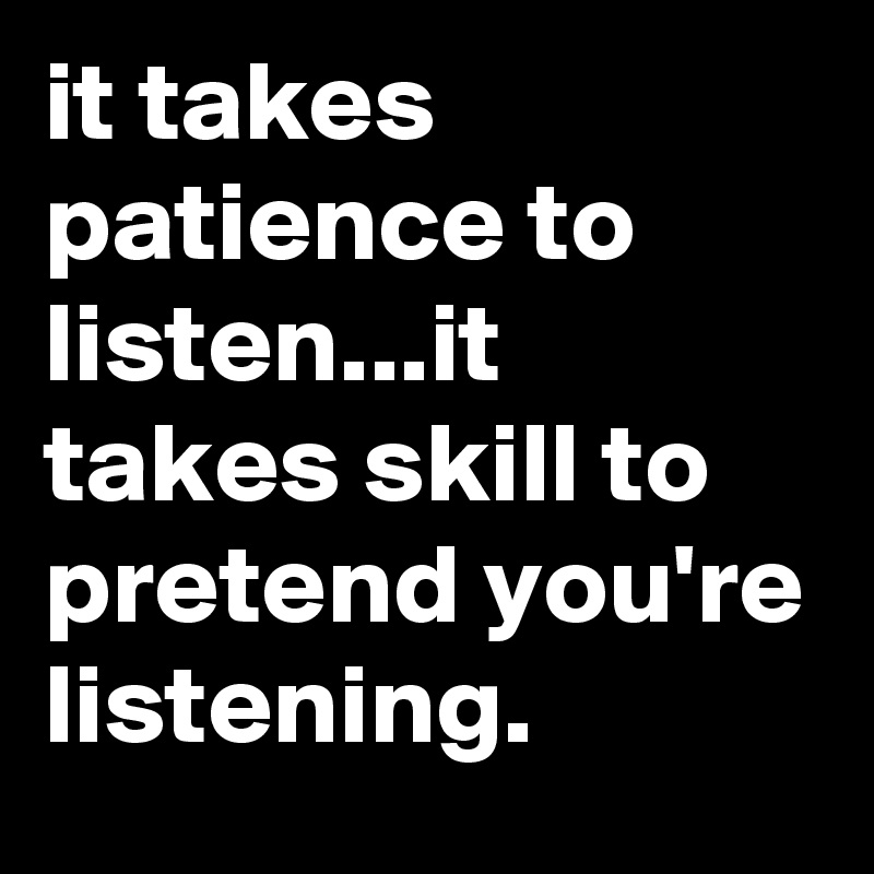 it takes patience to listen...it takes skill to pretend you're listening.