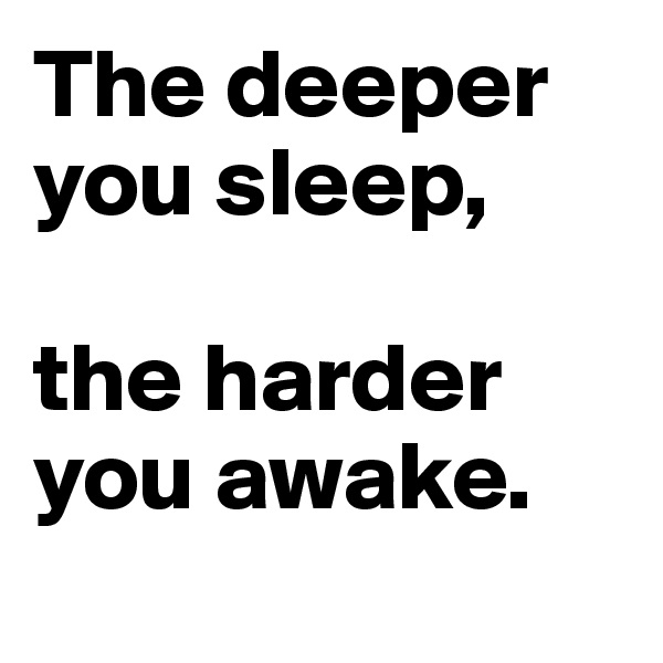 The deeper 
you sleep, 

the harder 
you awake.
