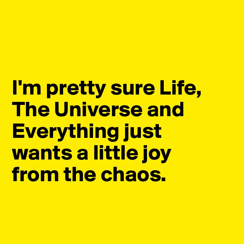 


I'm pretty sure Life, The Universe and Everything just 
wants a little joy 
from the chaos.


