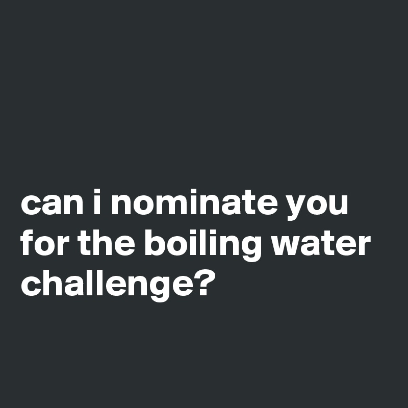 



can i nominate you for the boiling water challenge?

