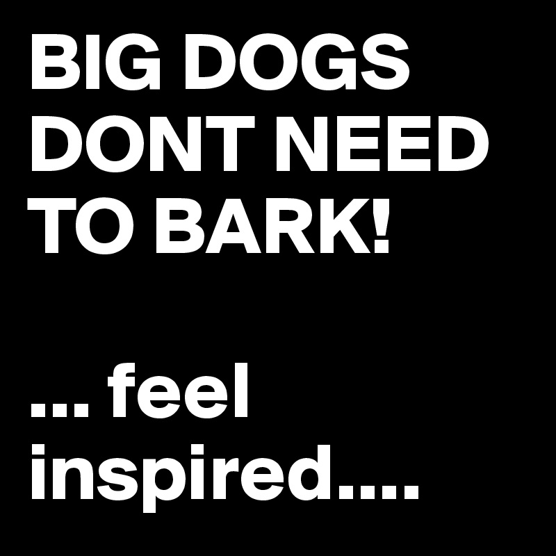 BIG DOGS DONT NEED TO BARK!

... feel inspired.... 