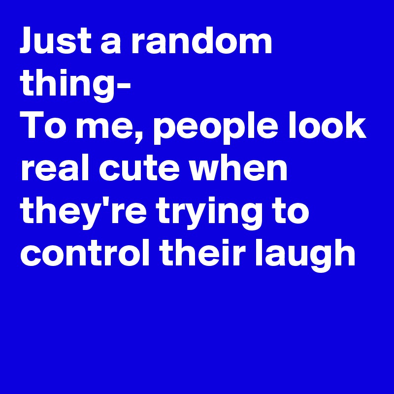 Just a random thing-
To me, people look real cute when they're trying to control their laugh

