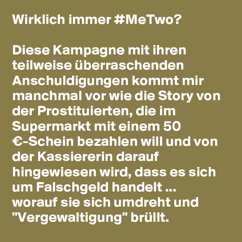 Wirklich immer #MeTwo?

Diese Kampagne mit ihren teilweise überraschenden Anschuldigungen kommt mir manchmal vor wie die Story von der Prostituierten, die im Supermarkt mit einem 50 €-Schein bezahlen will und von der Kassiererin darauf hingewiesen wird, dass es sich um Falschgeld handelt ... 
worauf sie sich umdreht und "Vergewaltigung" brüllt.