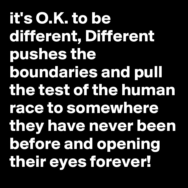 it's O.K. to be different, Different pushes the boundaries and pull the test of the human race to somewhere they have never been before and opening their eyes forever!