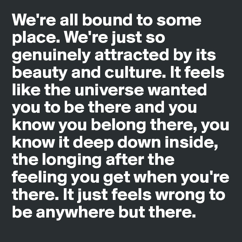 We're all bound to some place. We're just so genuinely attracted by its beauty and culture. It feels like the universe wanted you to be there and you know you belong there, you know it deep down inside, the longing after the feeling you get when you're there. It just feels wrong to be anywhere but there. 