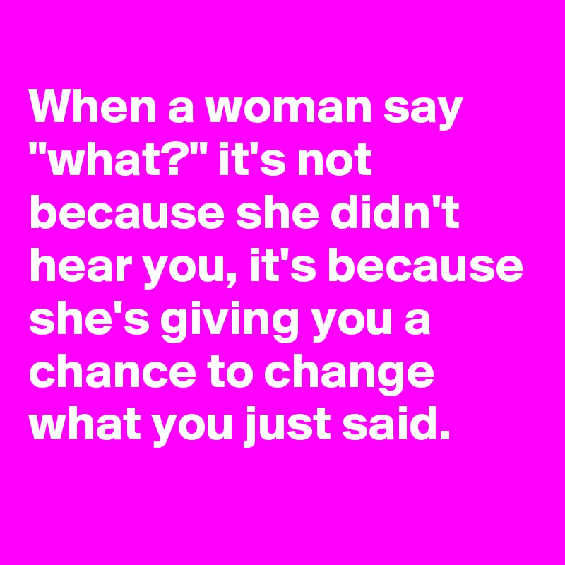 
When a woman say "what?" it's not because she didn't hear you, it's because she's giving you a chance to change what you just said.
