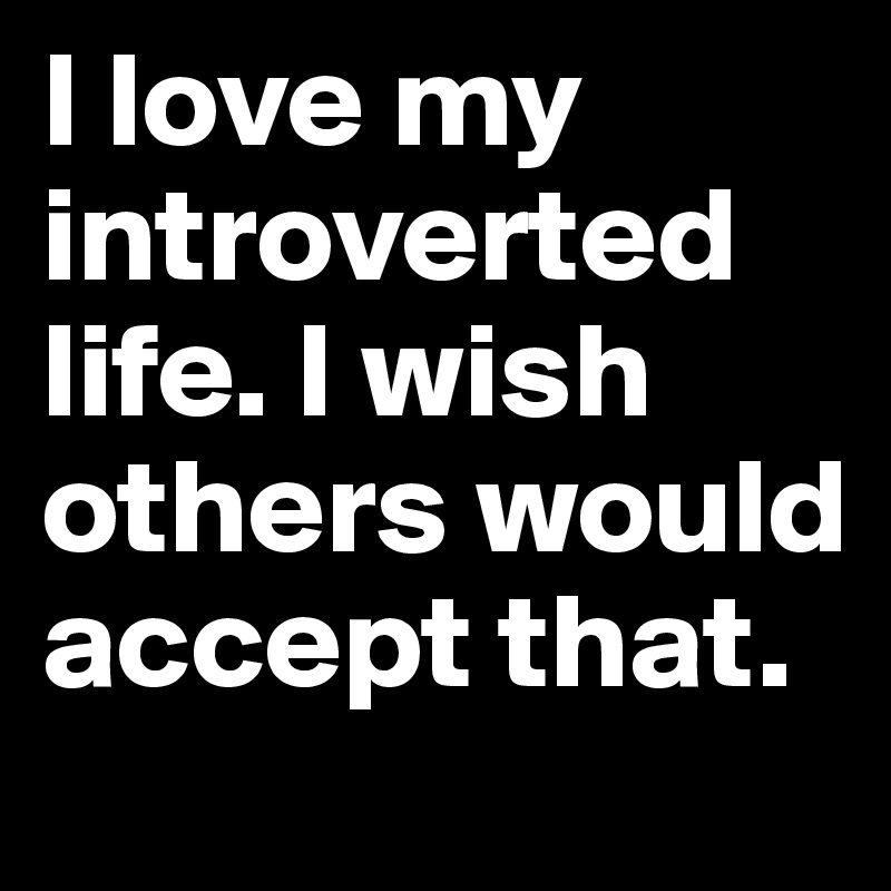 I love my introverted life. I wish others would accept that. 