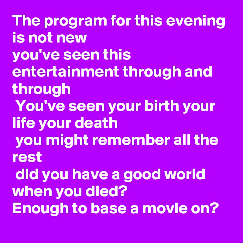 The program for this evening is not new 
you've seen this entertainment through and through
 You've seen your birth your life your death
 you might remember all the rest
 did you have a good world when you died?
Enough to base a movie on?