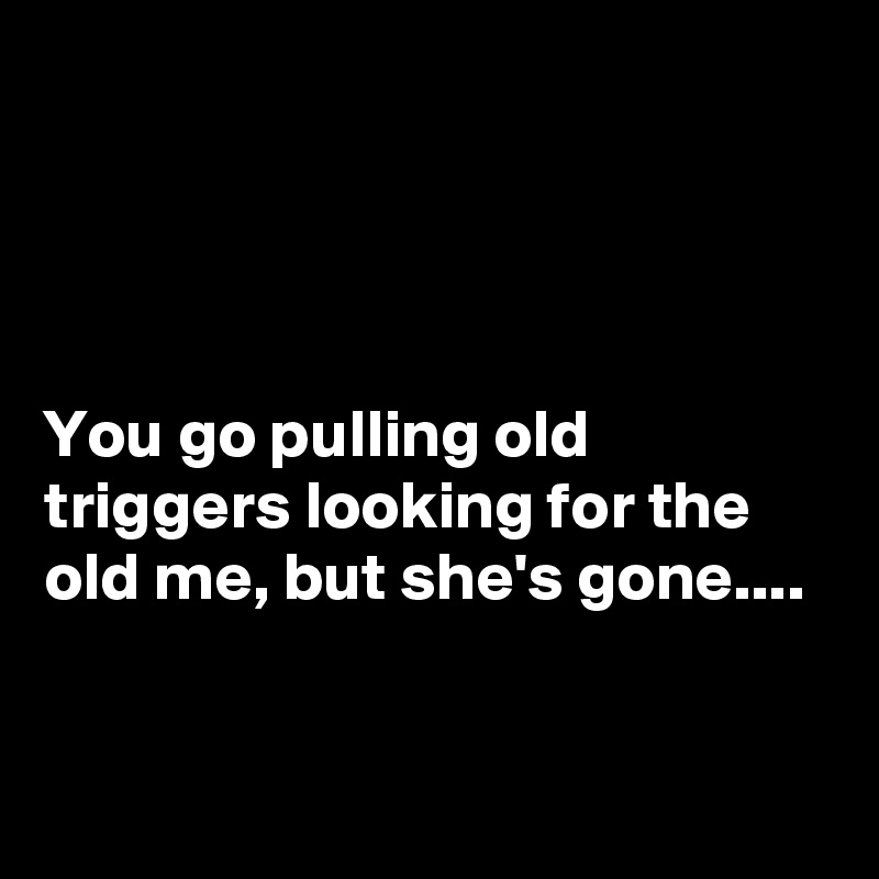 




You go pulling old triggers looking for the old me, but she's gone....


