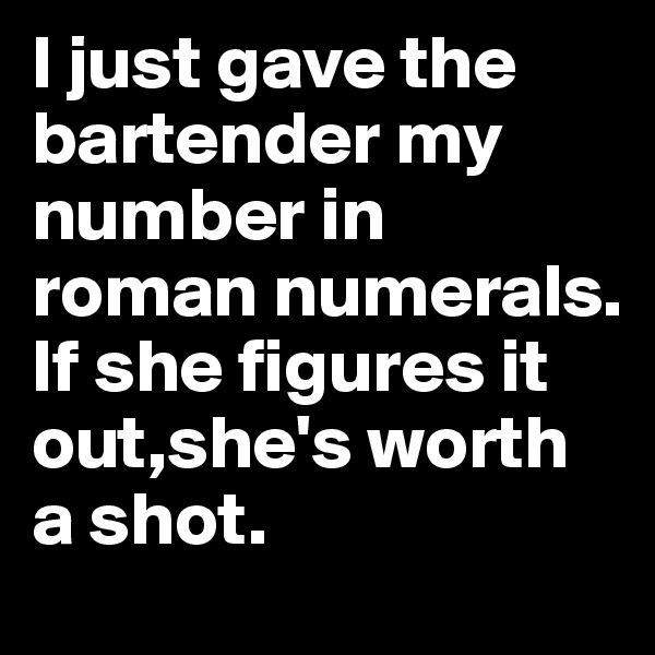 I just gave the bartender my number in roman numerals. If she figures it out,she's worth a shot.