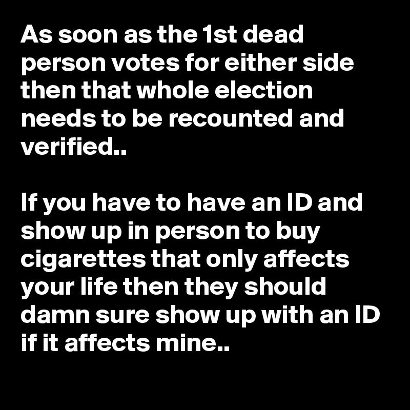 As soon as the 1st dead person votes for either side then that whole election needs to be recounted and verified.. 

If you have to have an ID and show up in person to buy cigarettes that only affects your life then they should damn sure show up with an ID if it affects mine..
