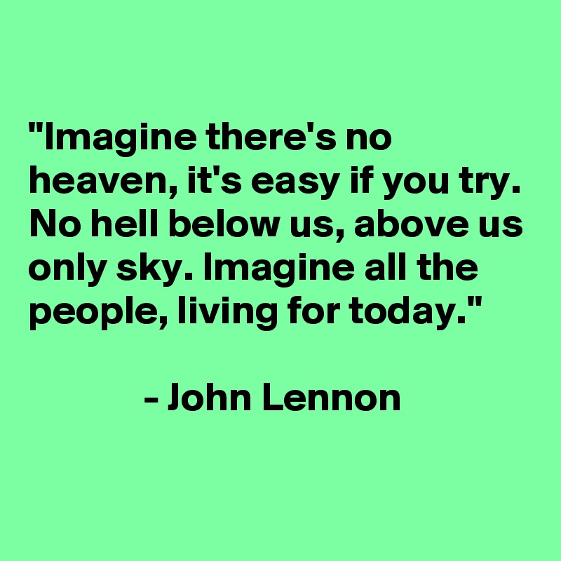 

"Imagine there's no heaven, it's easy if you try. No hell below us, above us only sky. Imagine all the people, living for today."

              - John Lennon

