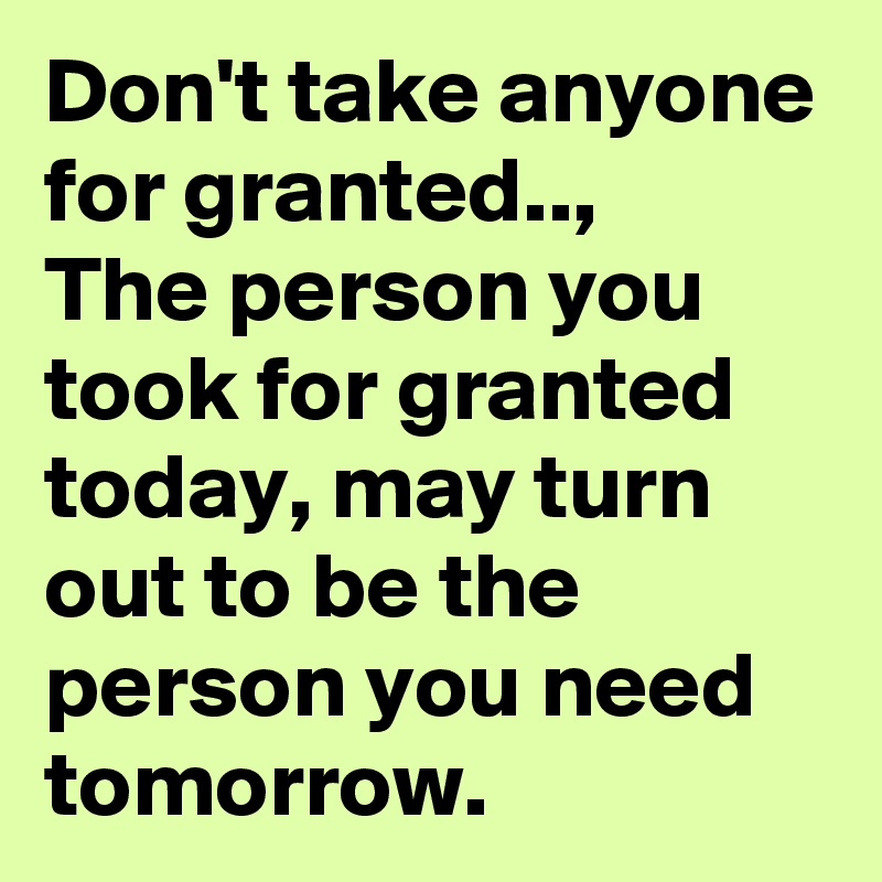 Don't take anyone for granted..,
The person you took for granted today, may turn out to be the person you need tomorrow.