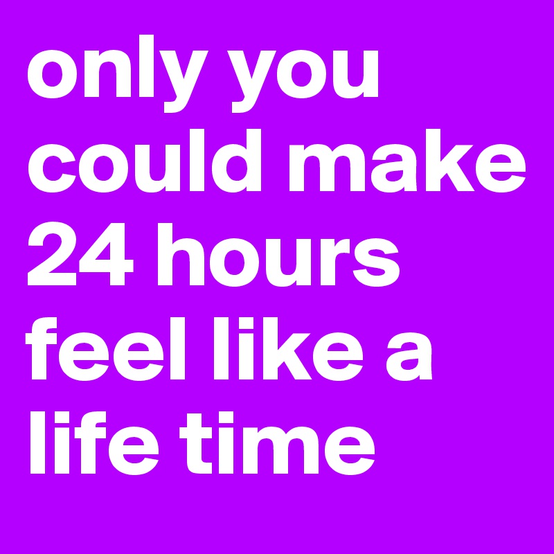 only you could make 24 hours feel like a life time 