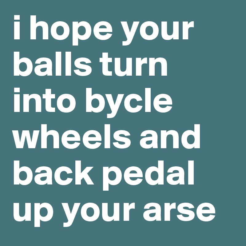 i hope your balls turn into bycle wheels and back pedal up your arse 