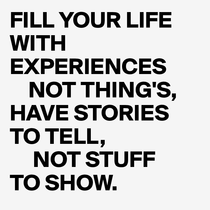 FILL YOUR LIFE WITH EXPERIENCES
    NOT THING'S,
HAVE STORIES 
TO TELL,
     NOT STUFF
TO SHOW.