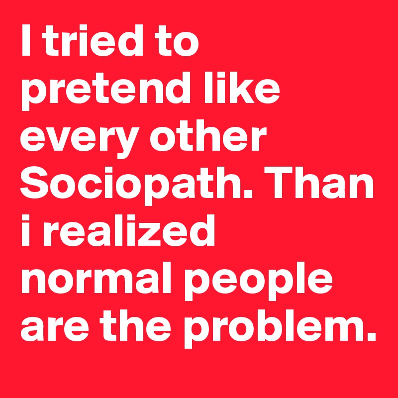 I tried to pretend like every other Sociopath. Than i realized normal people are the problem.