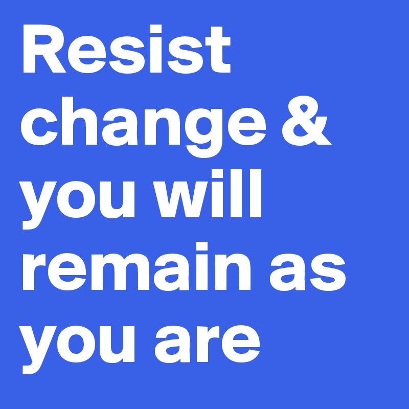 Resist change & you will remain as you are