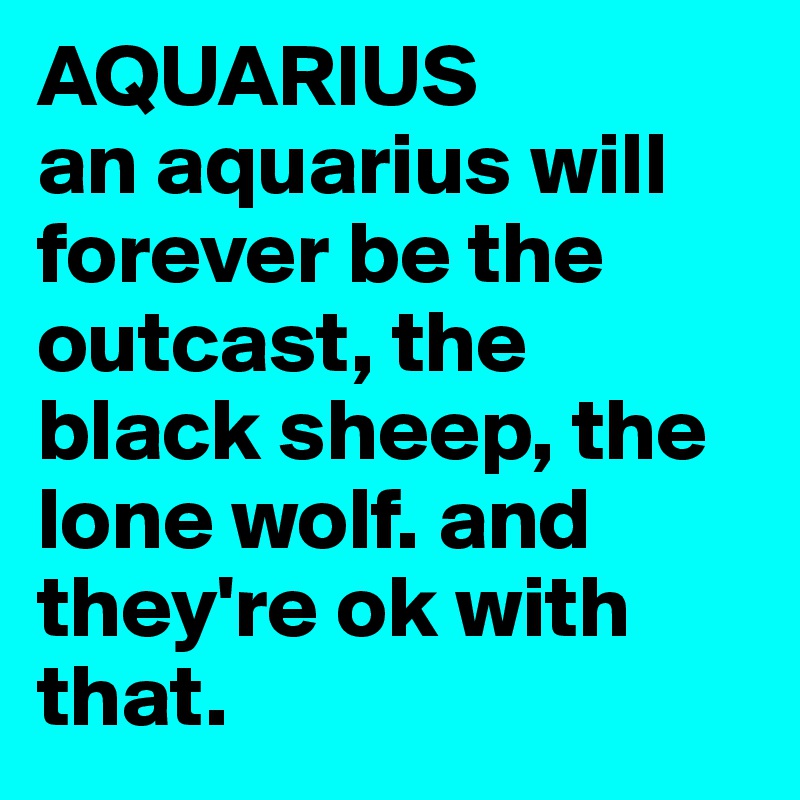 AQUARIUS
an aquarius will forever be the outcast, the black sheep, the lone wolf. and they're ok with that.