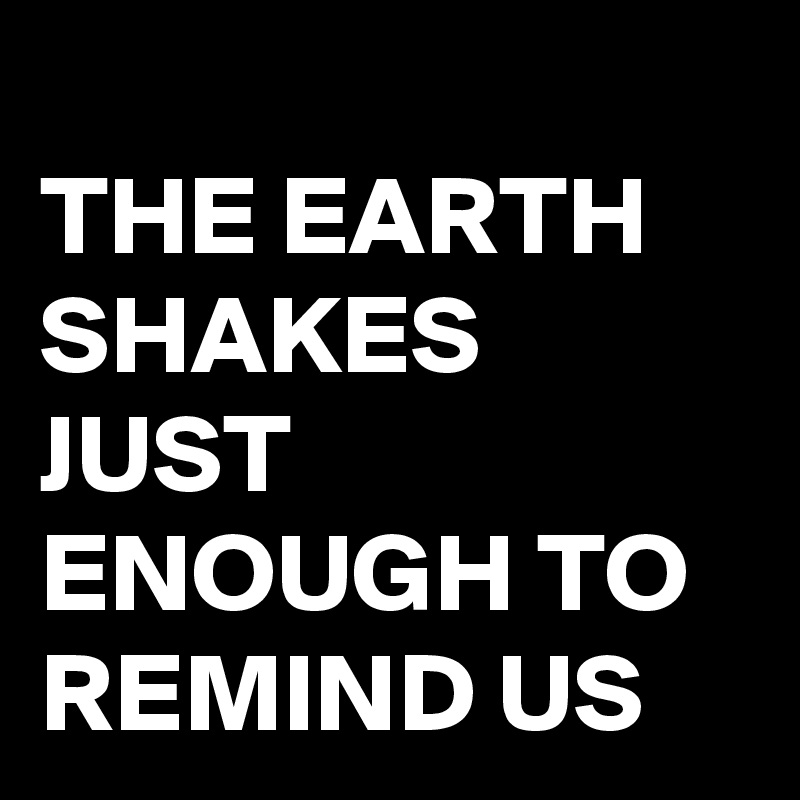 
THE EARTH 
SHAKES JUST ENOUGH TO REMIND US 