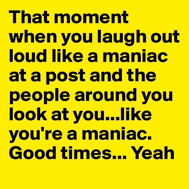 That moment when you laugh out loud like a maniac at a post and the people around you look at you...like you're a maniac. Good times... Yeah