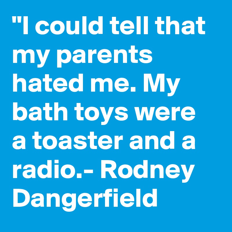 "I could tell that my parents hated me. My bath toys were a toaster and a radio.- Rodney Dangerfield