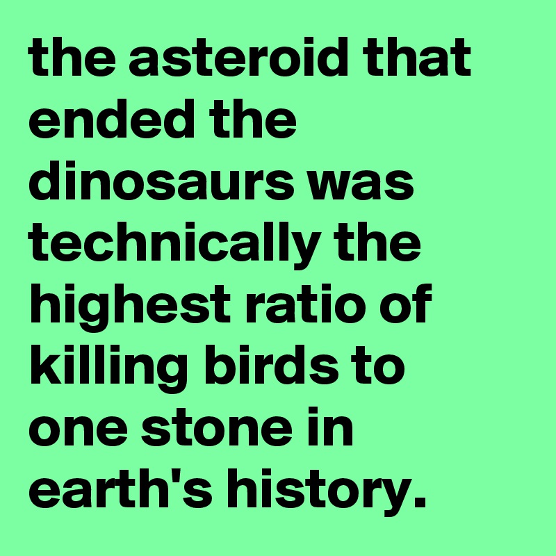 the asteroid that ended the dinosaurs was technically the highest ratio of killing birds to one stone in earth's history.
