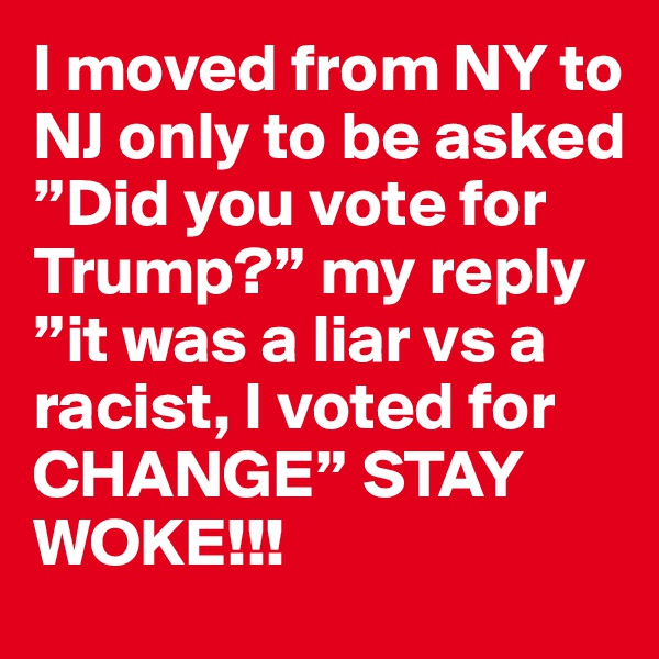 I moved from NY to NJ only to be asked ”Did you vote for Trump?” my reply ”it was a liar vs a racist, I voted for CHANGE” STAY WOKE!!!
