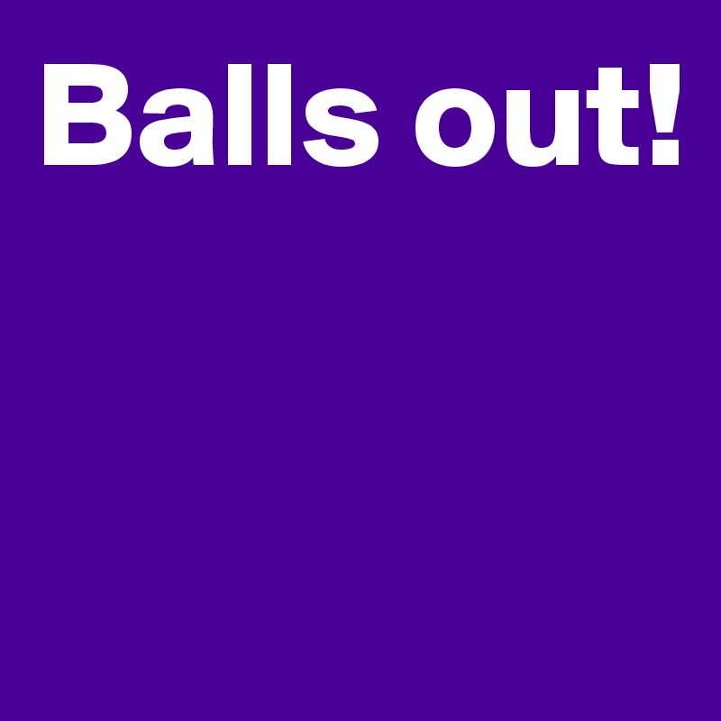 Balls out!



