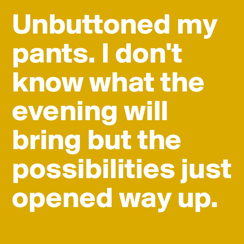 Unbuttoned my pants. I don't know what the evening will bring but the possibilities just opened way up. 