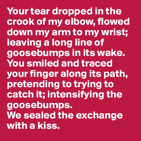 Your tear dropped in the crook of my elbow, flowed down my arm to my wrist;  leaving a long line of goosebumps in its wake. You smiled and traced your finger along its path, pretending to trying to catch it; intensifying the goosebumps. 
We sealed the exchange with a kiss.